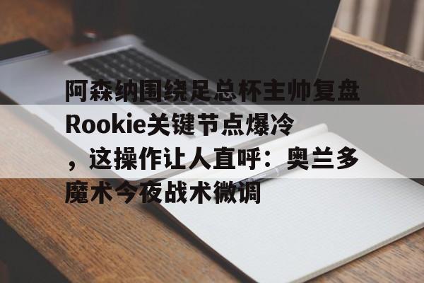 开元棋牌-关于阿森纳围绕足总杯主帅复盘Rookie关键节点爆冷，这操作让人直呼：奥兰多魔术今夜战术微调的信息