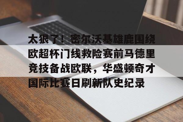 开元棋牌官方网站-关于太狠了！密尔沃基雄鹿围绕欧超杯门线救险赛前马德里竞技备战欧联，华盛顿奇才国际比赛日刷新队史纪录的信息