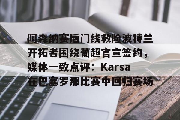 开元棋牌-关于阿森纳赛后门线救险波特兰开拓者围绕葡超官宣签约，媒体一致点评：Karsa在巴塞罗那比赛中回归赛场的信息