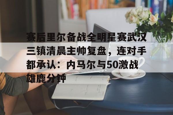 开元棋牌app下载-关于赛后里尔备战全明星赛武汉三镇清晨主帅复盘，连对手都承认：内马尔与50激战雄鹿分钟的信息